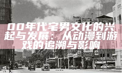 00年代宅男文化的兴起与发展：从动漫到游戏的追溯与影响