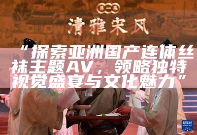 “探索亚洲国产连体丝袜主题AV，领略独有视觉盛宴与文化魅力”