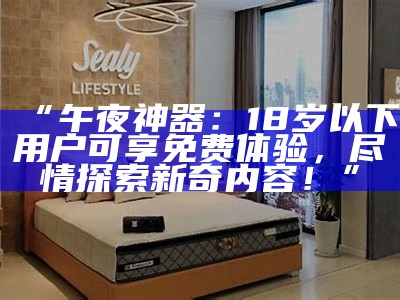 “午夜神器：18岁以下用户可享免费体验，尽情探索新奇内容！”