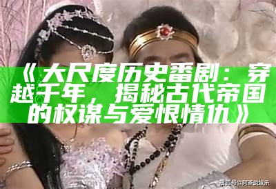 《大尺度历史番剧：穿越千年，揭秘古代帝国的权谋与爱恨情仇》