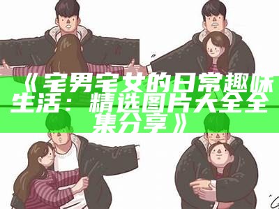 《宅男宅女的日常趣味生活：精选图片大全全集分享》