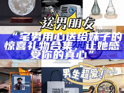 “宅男用心送给妹子的惊喜礼物合集，让她感受你的真心”