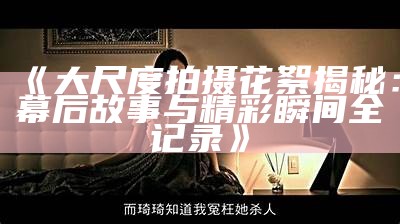 《大尺度拍摄花絮揭秘：幕后故事与精彩瞬间全记录》