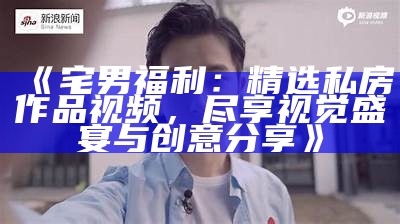 《宅男福利：精选私房作品视频，尽享视觉盛宴与创意分享》