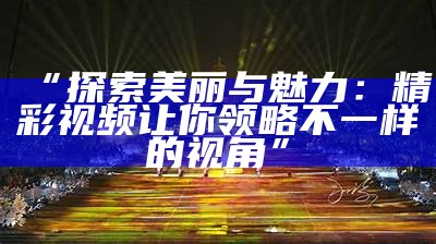 “探索美丽与魅力：精彩视频让你领略不一样的视角”