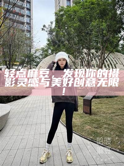 轻点麻豆，发现你的摄影灵感与美好创意无限！